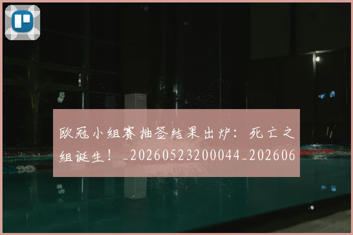 欧冠小组赛抽签结果出炉:死亡之组诞生!_20260523200044_20260610165937