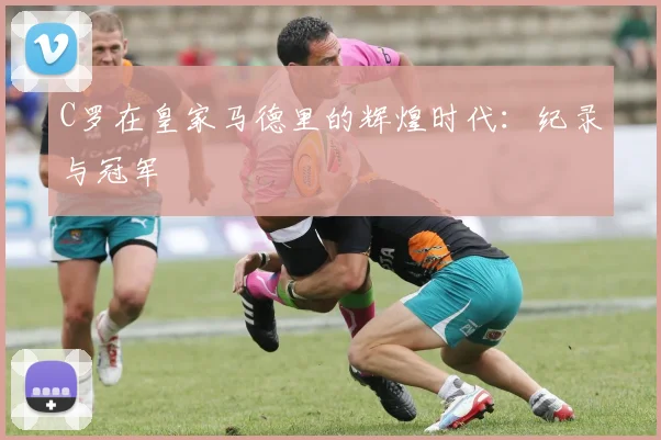 C罗在皇家马德里的辉煌时代:纪录与冠军