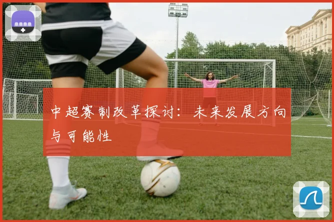中超赛制改革探讨:未来发展方向与可能性