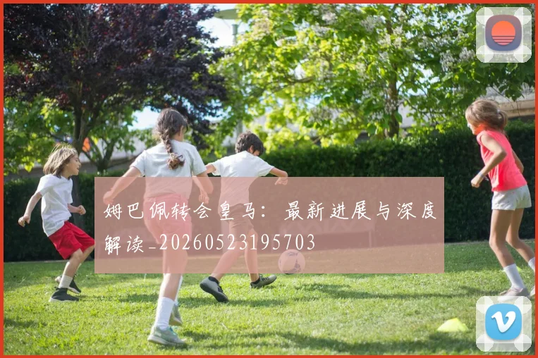 姆巴佩转会皇马：最新进展与深度解读_20260523195703