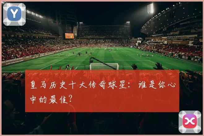 皇马历史十大传奇球星:谁是你心中的最佳?
