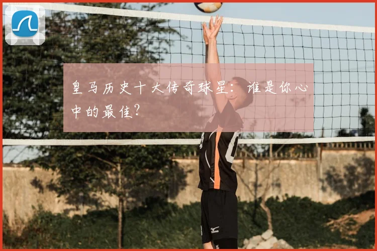 皇马历史十大传奇球星:谁是你心中的最佳?
